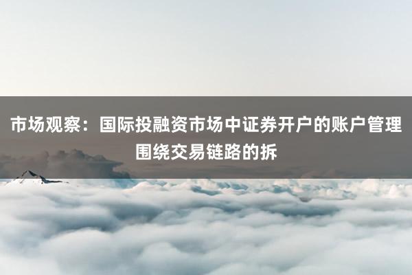 市场观察：国际投融资市场中证券开户的账户管理围绕交易链路的拆