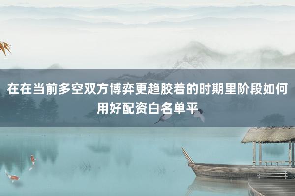 在在当前多空双方博弈更趋胶着的时期里阶段如何用好配资白名单平