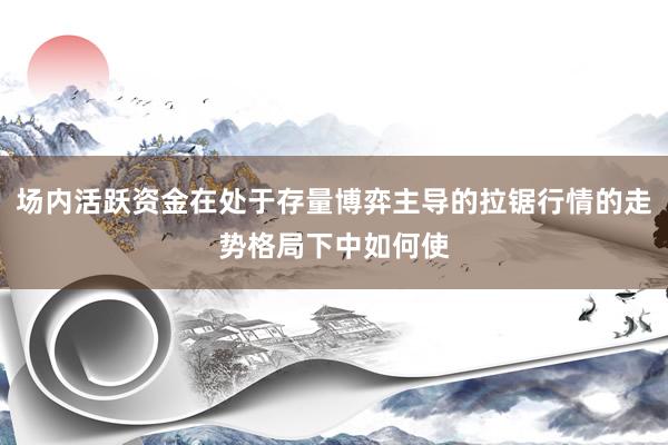 场内活跃资金在处于存量博弈主导的拉锯行情的走势格局下中如何使