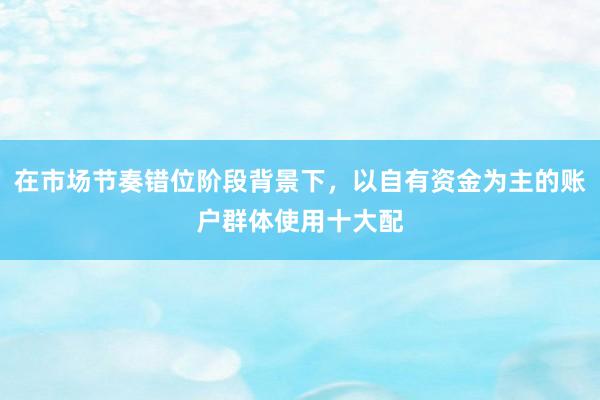 在市场节奏错位阶段背景下，以自有资金为主的账户群体使用十大配