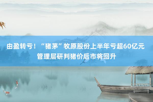 由盈转亏！“猪茅”牧原股份上半年亏超60亿元 管理层研判猪价后市将回升