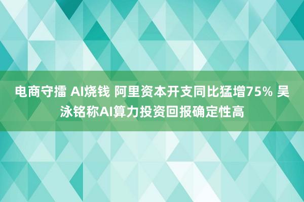电商守擂 AI烧钱 阿里资本开支同比猛增75% 吴泳铭称AI算力投资回报确定性高