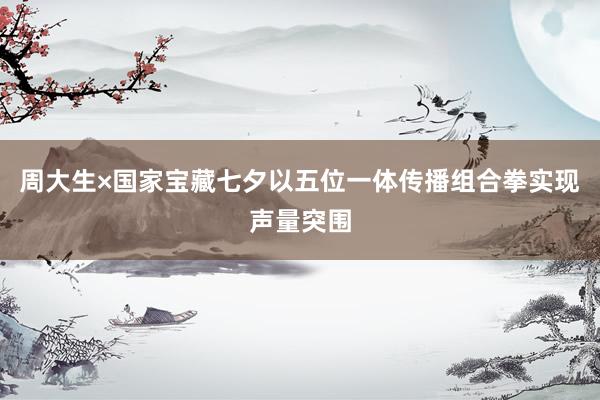 周大生×国家宝藏七夕以五位一体传播组合拳实现声量突围