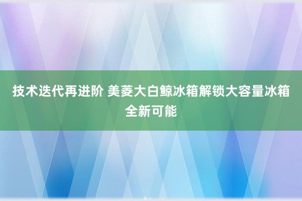 技术迭代再进阶 美菱大白鲸冰箱解锁大容量冰箱全新可能