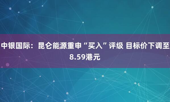 中银国际：昆仑能源重申“买入”评级 目标价下调至8.59港元