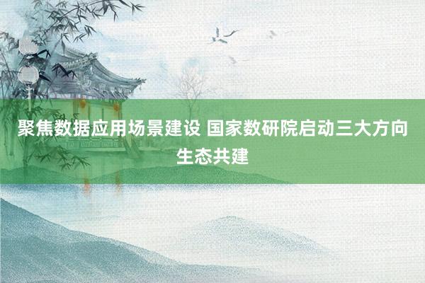 聚焦数据应用场景建设 国家数研院启动三大方向生态共建