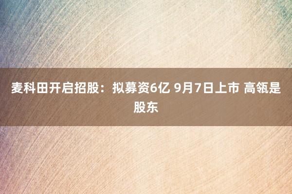 麦科田开启招股:拟募资6亿 9月7日上市 高瓴是股东