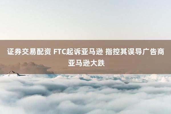 证券交易配资 FTC起诉亚马逊 指控其误导广告商 亚马逊大跌