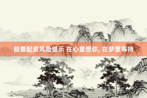 股票配资风险提示 在心里想你, 在梦里等待
