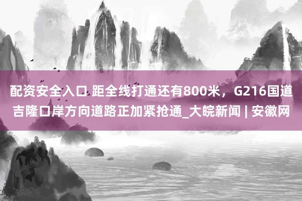 配资安全入口 距全线打通还有800米，G216国道吉隆口岸方向道路正加紧抢通_大皖新闻 | 安徽网