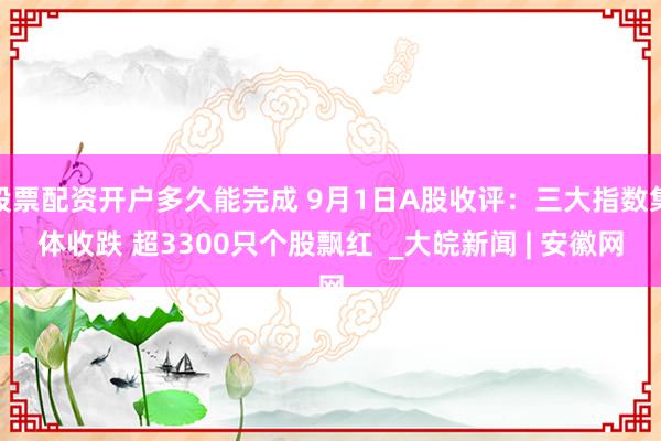 股票配资开户多久能完成 9月1日A股收评：三大指数集体收跌 超3300只个股飘红  _大皖新闻 | 安徽网