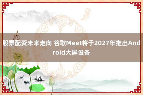 股票配资未来走向 谷歌Meet将于2027年推出Android大屏设备