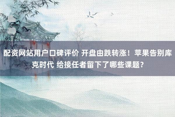 配资网站用户口碑评价 开盘由跌转涨！苹果告别库克时代 给接任者留下了哪些课题？