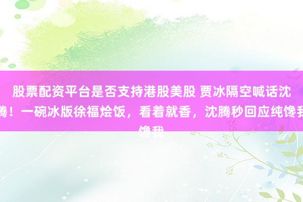 股票配资平台是否支持港股美股 贾冰隔空喊话沈腾！一碗冰版徐福烩饭，看着就香，沈腾秒回应纯馋我