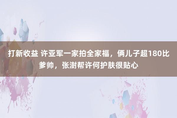打新收益 许亚军一家拍全家福，俩儿子超180比爹帅，张澍帮许何护肤很贴心