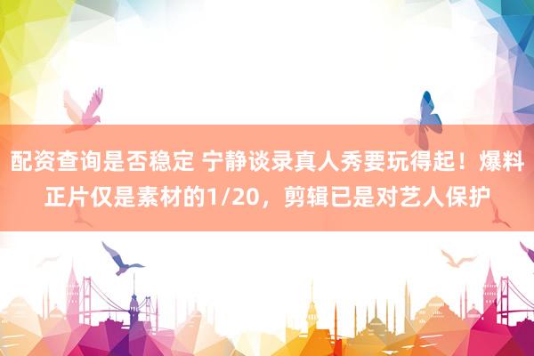 配资查询是否稳定 宁静谈录真人秀要玩得起！爆料正片仅是素材的1/20，剪辑已是对艺人保护