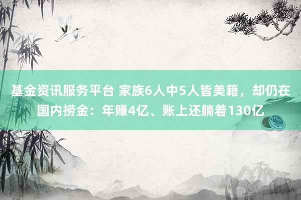 基金资讯服务平台 家族6人中5人皆美籍，却仍在国内捞金：年赚4亿、账上还躺着130亿