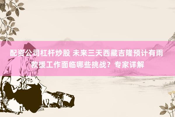 配资公司杠杆炒股 未来三天西藏吉隆预计有雨 救援工作面临哪些挑战？专家详解