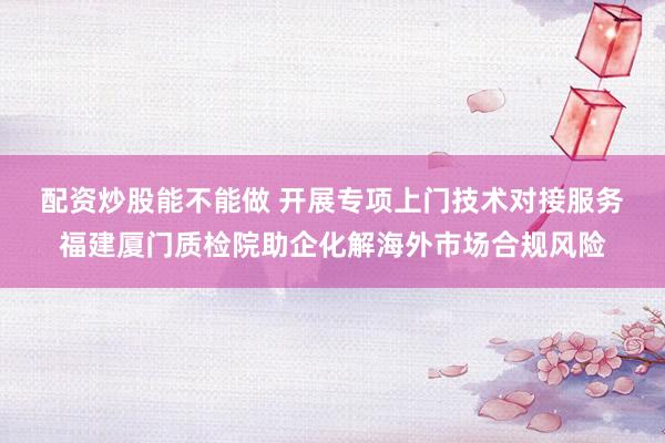 配资炒股能不能做 开展专项上门技术对接服务 福建厦门质检院助企化解海外市场合规风险