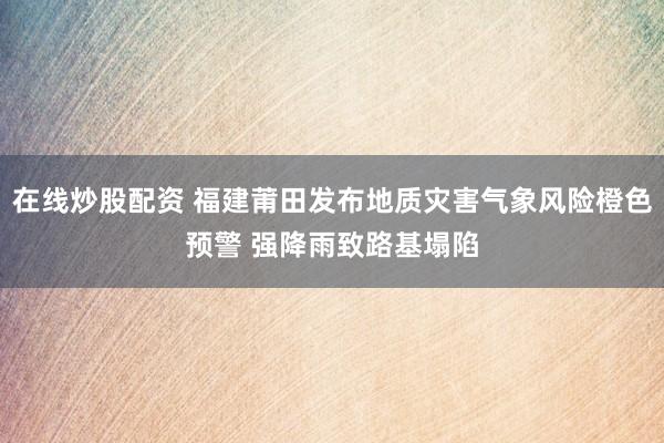 在线炒股配资 福建莆田发布地质灾害气象风险橙色预警 强降雨致路基塌陷