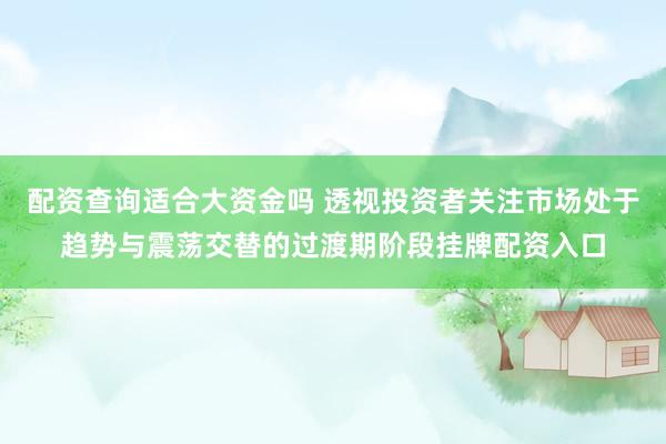 配资查询适合大资金吗 透视投资者关注市场处于趋势与震荡交替的过渡期阶段挂牌配资入口