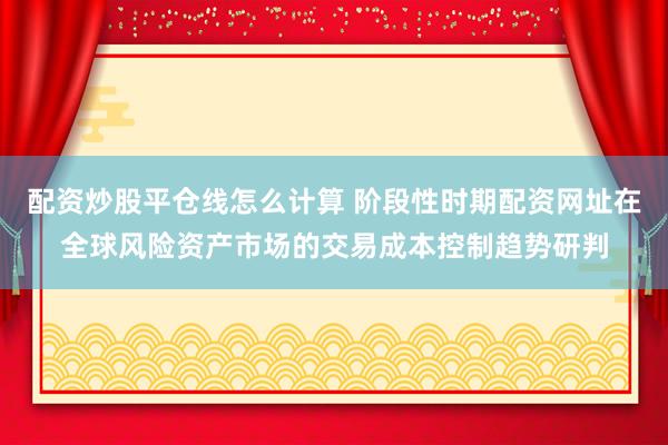 配资炒股平仓线怎么计算 阶段性时期配资网址在全球风险资产市场的交易成本控制趋势研判