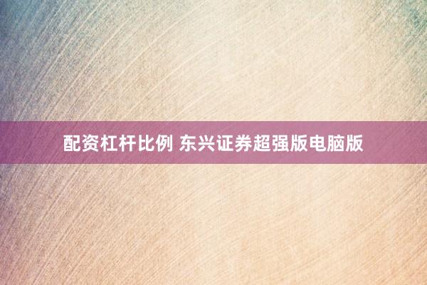 配资杠杆比例 东兴证券超强版电脑版