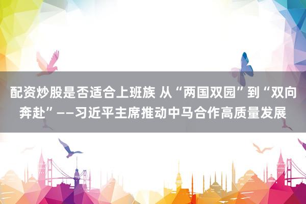 配资炒股是否适合上班族 从“两国双园”到“双向奔赴”——习近平主席推动中马合作高质量发展