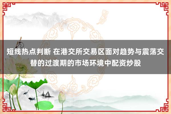 短线热点判断 在港交所交易区面对趋势与震荡交替的过渡期的市场环境中配资炒股