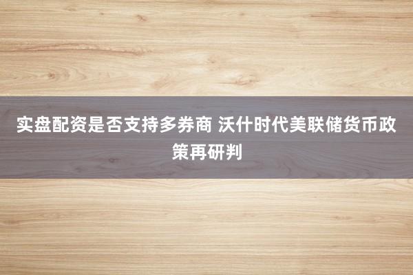 实盘配资是否支持多券商 沃什时代美联储货币政策再研判