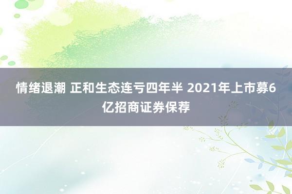 情绪退潮 正和生态连亏四年半 2021年上市募6亿招商证券保荐