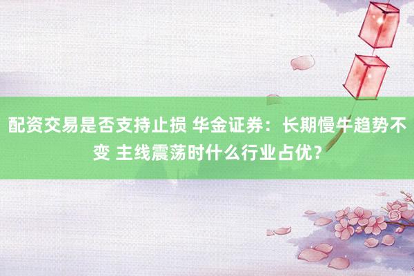 配资交易是否支持止损 华金证券：长期慢牛趋势不变 主线震荡时什么行业占优？