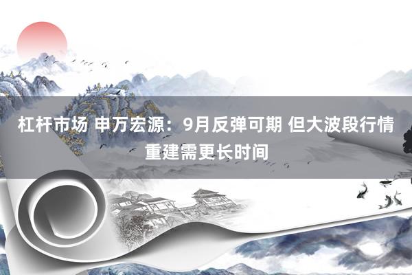 杠杆市场 申万宏源：9月反弹可期 但大波段行情重建需更长时间