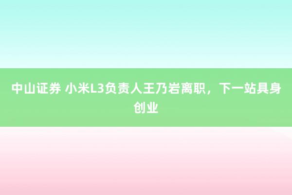 中山证券 小米L3负责人王乃岩离职，下一站具身创业