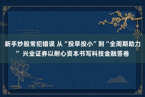 新手炒股常犯错误 从“投早投小”到“全周期助力” 兴业证券以耐心资本书写科技金融答卷