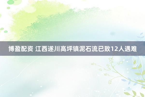 博盈配资 江西遂川高坪镇泥石流已致12人遇难