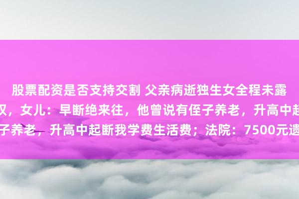 股票配资是否支持交割 父亲病逝独生女全程未露面，伯父起诉剥夺继承权，女儿：早断绝来往，他曾说有侄子养老，升高中起断我学费生活费；法院：7500元遗产归伯父
