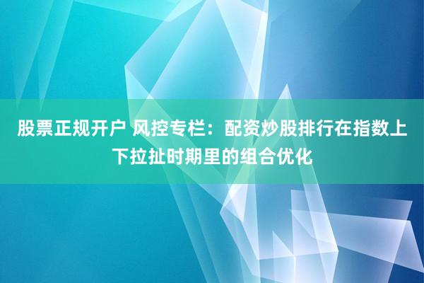 股票正规开户 风控专栏：配资炒股排行在指数上下拉扯时期里的组合优化