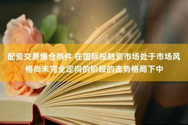 配资交易爆仓条件 在国际投融资市场处于市场风格尚未完全定向的阶段的走势格局下中