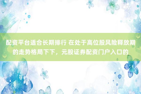 配资平台适合长期排行 在处于高位股风险释放期的走势格局下下，元股证券配资门户入口的