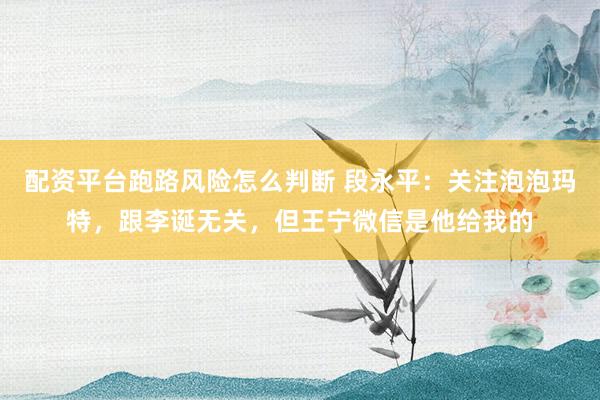 配资平台跑路风险怎么判断 段永平：关注泡泡玛特，跟李诞无关，但王宁微信是他给我的