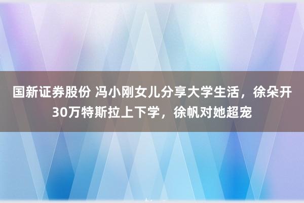 国新证券股份 冯小刚女儿分享大学生活，徐朵开30万特斯拉上下学，徐帆对她超宠