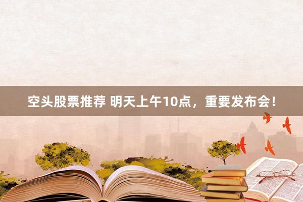 空头股票推荐 明天上午10点，重要发布会！