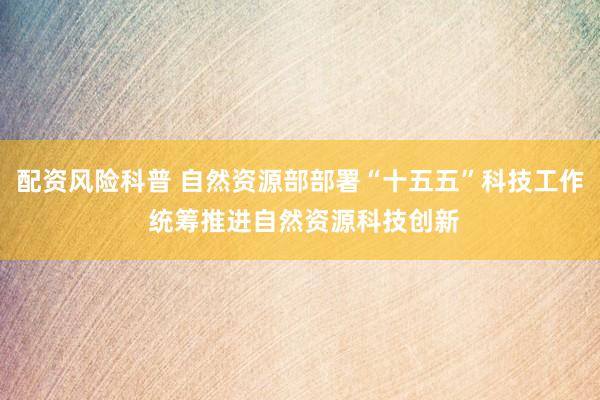 配资风险科普 自然资源部部署“十五五”科技工作 统筹推进自然资源科技创新