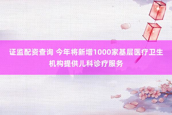 证监配资查询 今年将新增1000家基层医疗卫生机构提供儿科诊疗服务