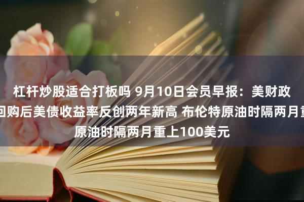 杠杆炒股适合打板吗 9月10日会员早报：美财政部三倍加码回购后美债收益率反创两年新高 布伦特原油时隔两月重上100美元
