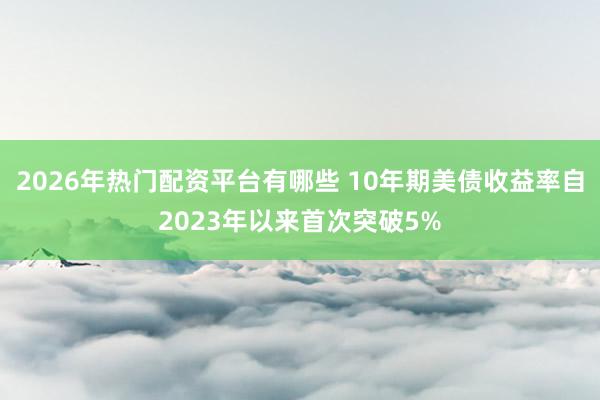2026年热门配资平台有哪些 10年期美债收益率自2023年以来首次突破5%