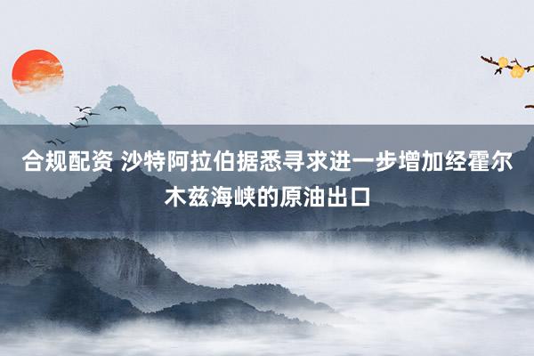 合规配资 沙特阿拉伯据悉寻求进一步增加经霍尔木兹海峡的原油出口