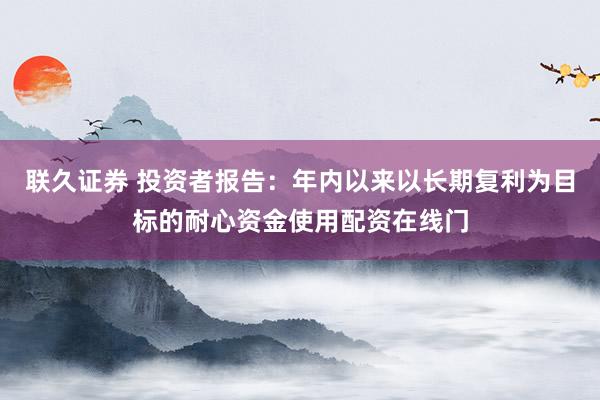 联久证券 投资者报告：年内以来以长期复利为目标的耐心资金使用配资在线门