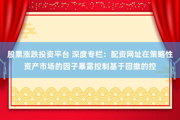 股票涨跌投资平台 深度专栏：配资网址在策略性资产市场的因子暴露控制基于回撤的控
